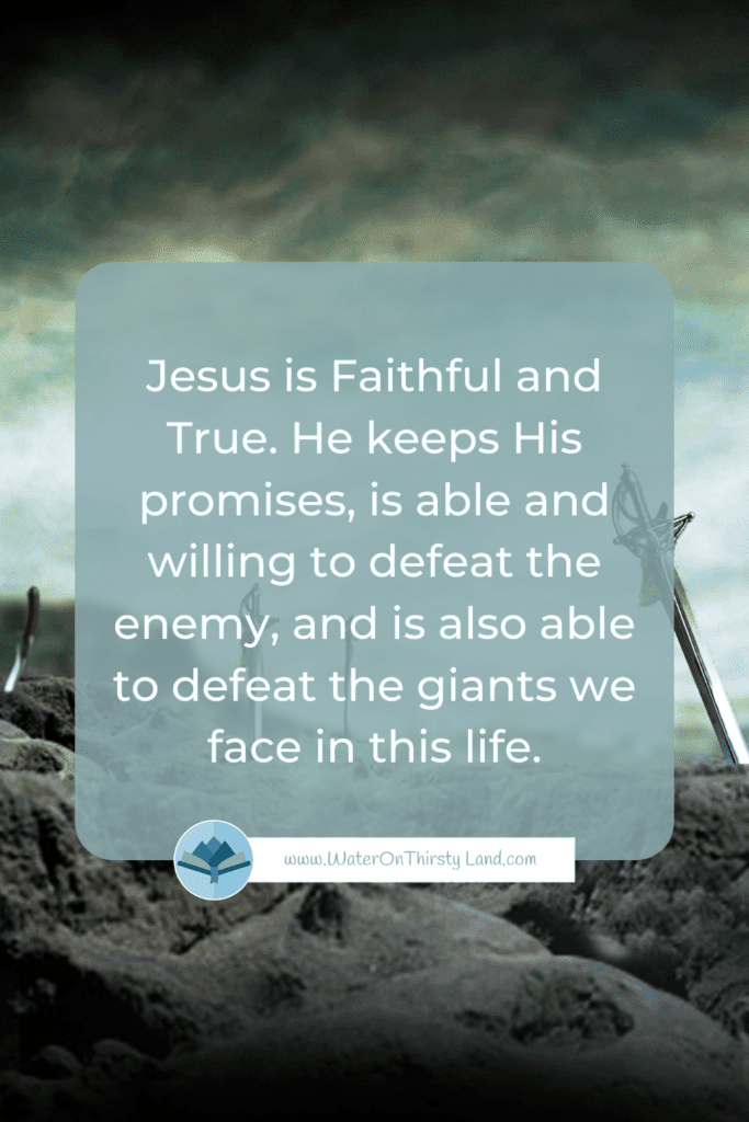 Jesus is Faithful and True. He keeps His promises, is able and willing to defeat the enemy, and is also able to defeat the giants we face in this life.